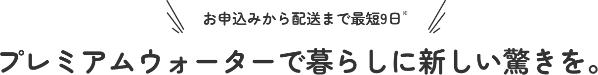 お申し込みから配送まで最短９日 プレミアムウォーターで暮らしに新しい驚きを。