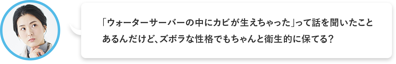 「ウォーターサーバーの中にカビが生えちゃった」って話を聞いたことあるんだけど、ズボラな性格でもちゃんと衛生的に保てる？