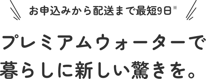 お申し込みから配送まで最短９日 プレミアムウォーターで暮らしに新しい驚きを。