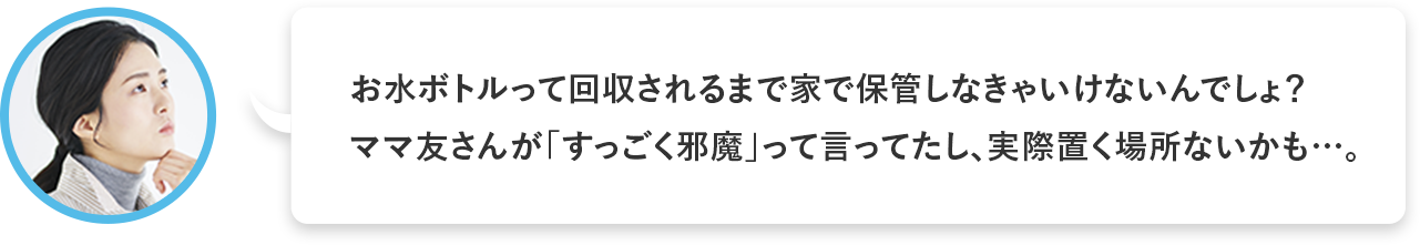 お水ボトルって回収されるまで家で保管しなきゃいけないんでしょ？ママ友さんが「すっごく邪魔」って言ってたし、実際置く場所ないかも……。