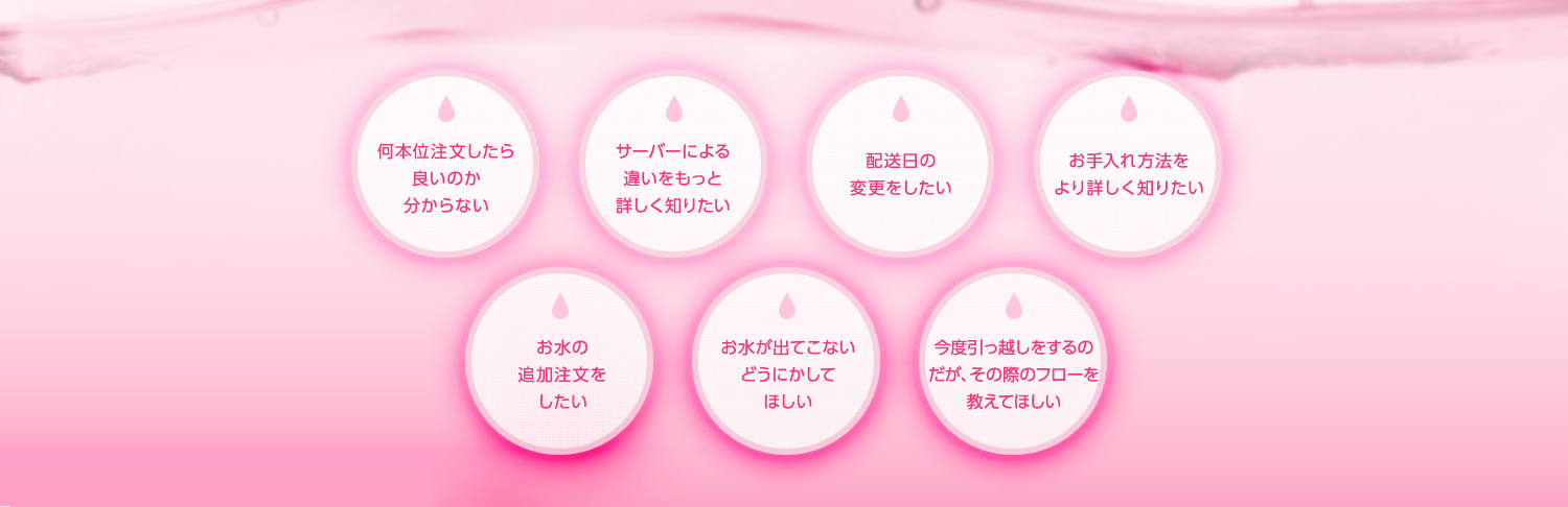 何本位注文したら良いのか分からない サーバーによる違いをもっと詳しく知りたい 配送日の変更をしたい メンテナンス方法をより詳しく知りたい お水の追加注文をしたい お水が出てこないどうにかしてほしい 今度引っ越しをするのだが、その際のフローを教えてほしい