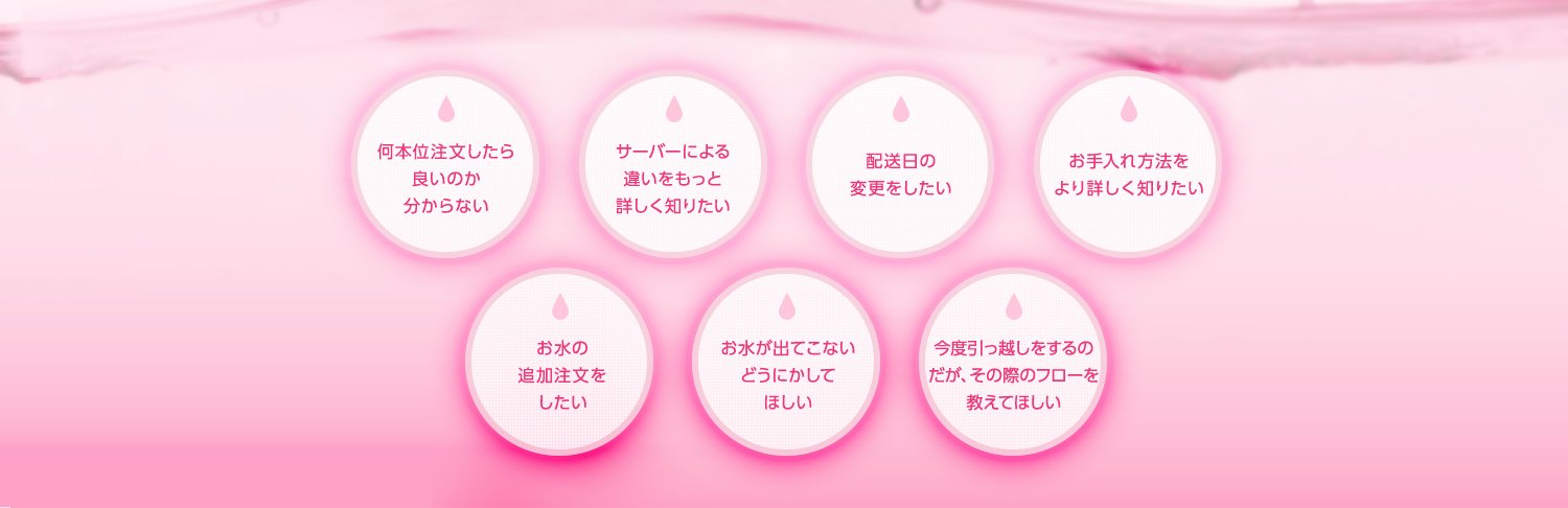 何本位注文したら良いのか分からない サーバーによる違いをもっと詳しく知りたい 配送日の変更をしたい メンテナンス方法をより詳しく知りたい お水の追加注文をしたい お水が出てこないどうにかしてほしい 今度引っ越しをするのだが、その際のフローを教えてほしい