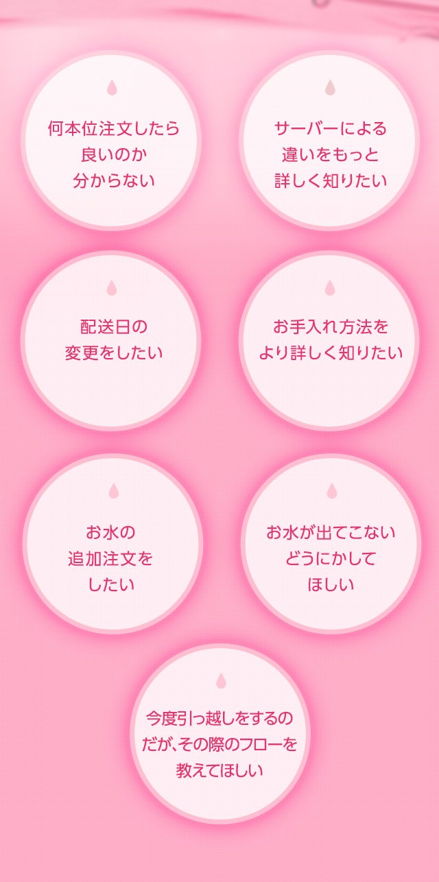 何本位注文したら良いのか分からない サーバーによる違いをもっと詳しく知りたい 配送日の変更をしたい メンテナンス方法をより詳しく知りたい お水の追加注文をしたい お水が出てこないどうにかしてほしい 今度引っ越しをするのだが、その際のフローを教えてほしい