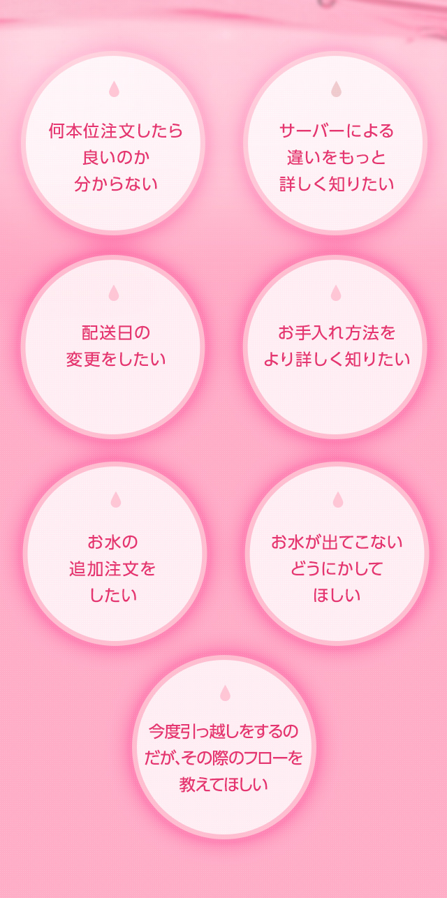 何本位注文したら良いのか分からない サーバーによる違いをもっと詳しく知りたい 配送日の変更をしたい メンテナンス方法をより詳しく知りたい お水の追加注文をしたい お水が出てこないどうにかしてほしい 今度引っ越しをするのだが、その際のフローを教えてほしい