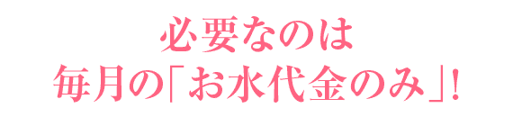 必要なのは毎月の「お水代金のみ」