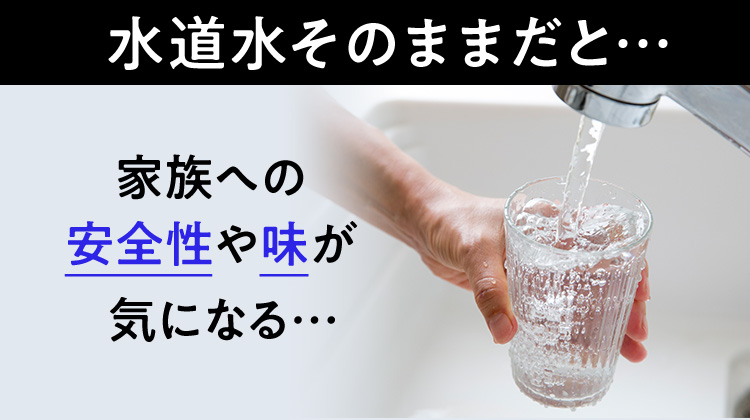 水道水そのままだと…家族への安全性や味が気になる…