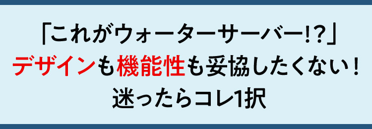 「これがウォーターサーバー!？」デザインも機能性も妥協したくない！迷ったらコレ1択
