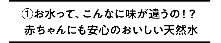 ①お水って、こんなに味が違うの！？赤ちゃんにも安心のおいしい天然水