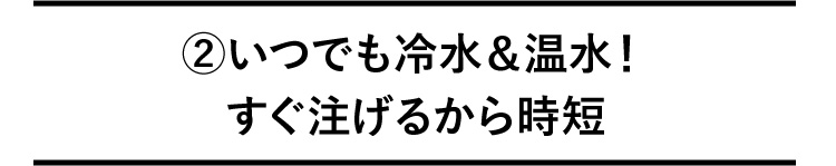 ②いつでも冷水＆温水！すぐ注げるから時短