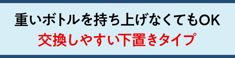 重いボトルを持ち上げなくてもOK 交換しやすい下置きタイプ