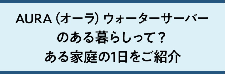 AURA（オーラ）ウォーターサーバーのある暮らしって？ある家庭の1日をご紹介